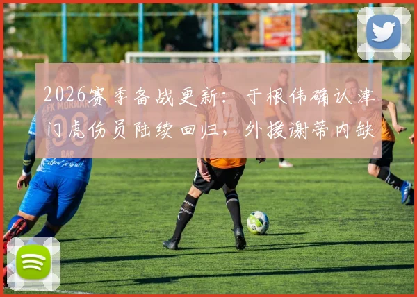 2026赛季备战更新：于根伟确认津门虎伤员陆续回归，外援谢蒂内缺阵详情分析