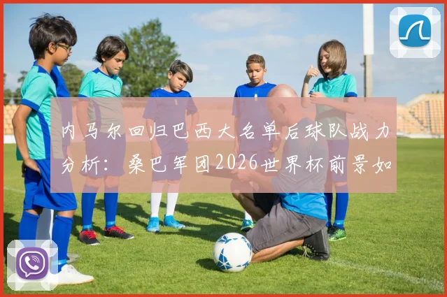 内马尔回归巴西大名单后球队战力分析:桑巴军团2026世界杯前景如何,阵容实力与夺冠可能性深度探讨