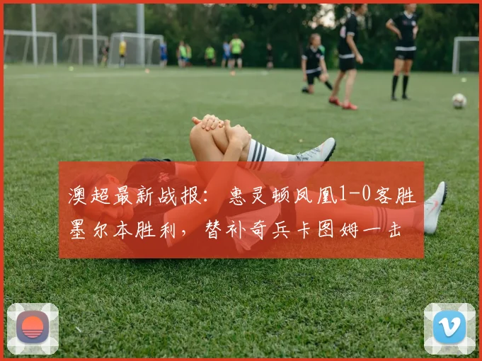 澳超最新战报：惠灵顿凤凰1-0客胜墨尔本胜利，替补奇兵卡图姆一击制胜，2026赛季争冠格局再生变数