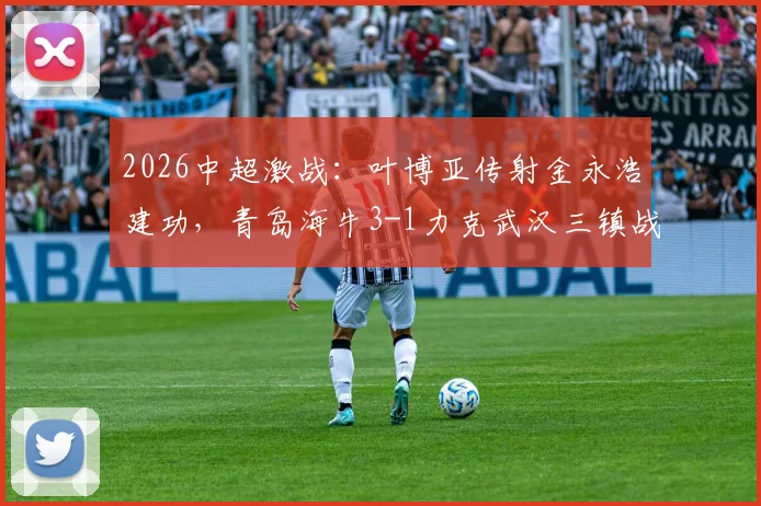 2026中超激战:叶博亚传射金永浩建功,青岛海牛3-1力克武汉三镇战术复盘与全场解析