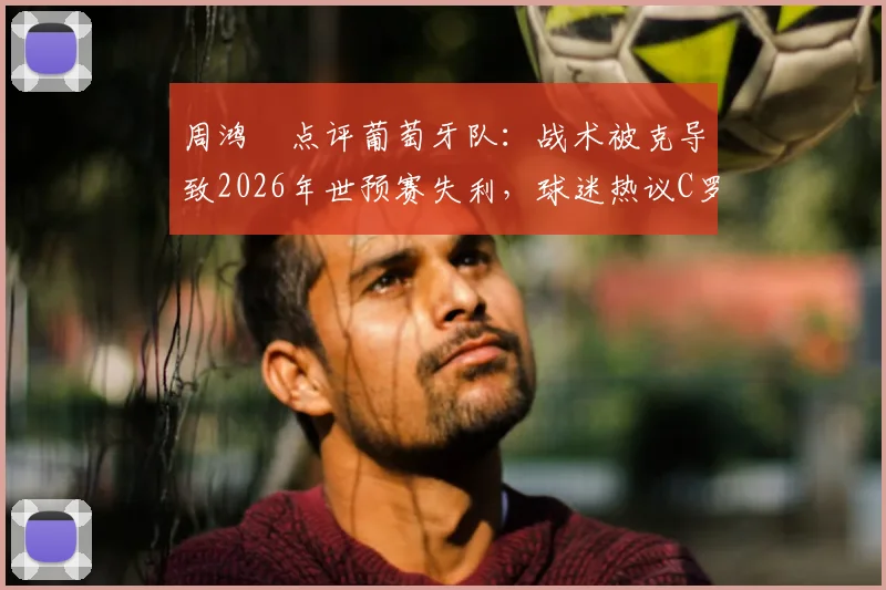 周鸿祎点评葡萄牙队：战术被克导致2026年世预赛失利，球迷热议C罗下轮能否带队反弹