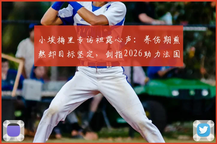小埃梅里专访袒露心声:养伤期煎熬却目标坚定,剑指2026助力法国队冲击冠军