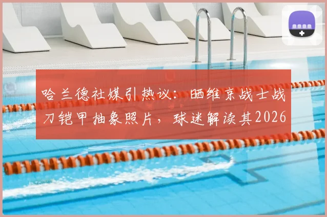 哈兰德社媒引热议:晒维京战士战刀铠甲抽象照片,球迷解读其2026赛季精神状态与备战隐喻