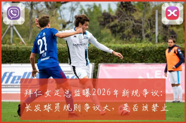拜仁女足总监曝2026年新规争议:长发球员规则争议大,是否该禁止赛场拉扯头发?附专家最新解读