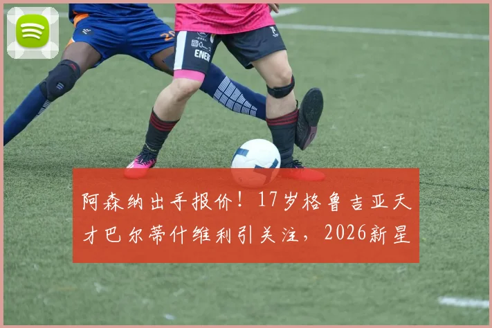 阿森纳出手报价!17岁格鲁吉亚天才巴尔蒂什维利引关注,2026新星潜力深度剖析