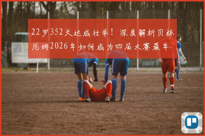 22岁352天达成壮举!深度解析贝林厄姆2026年如何成为四届大赛最年轻欧洲球员,未来能否比肩传奇?