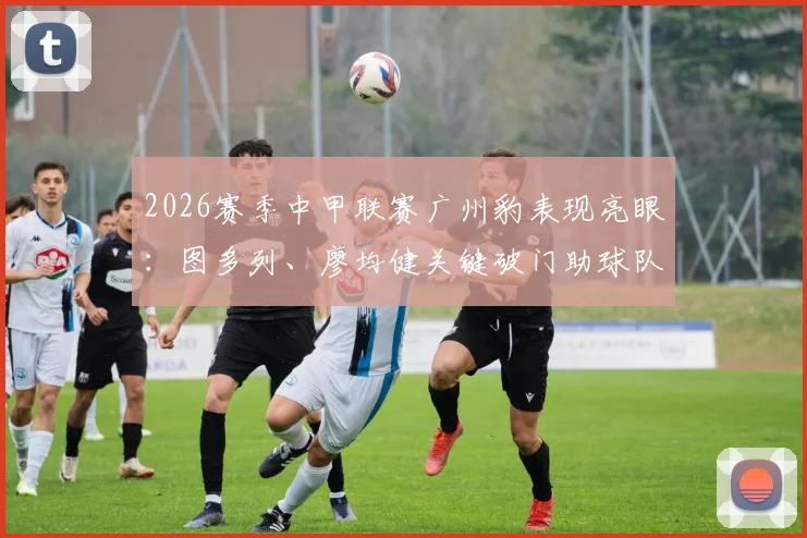 2026赛季中甲联赛广州豹表现亮眼:图多列、廖均健关键破门助球队2-1战胜长春亚泰,积分榜形势如何?