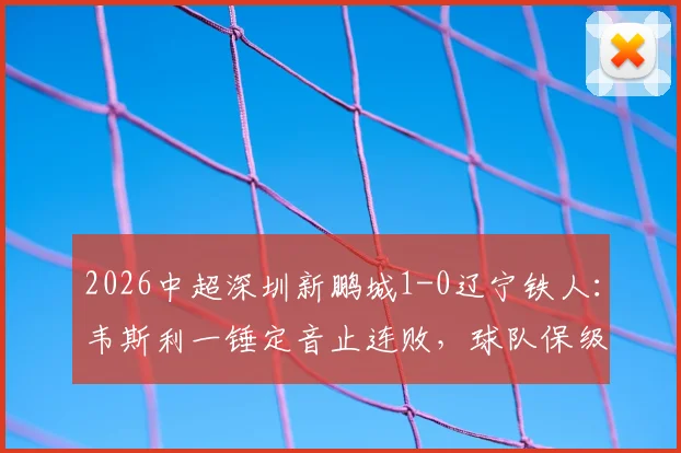 2026中超深圳新鹏城1-0辽宁铁人:韦斯利一锤定音止连败,球队保级关键三分全解析