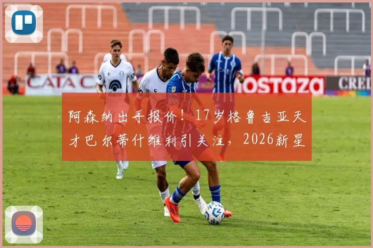 阿森纳出手报价！17岁格鲁吉亚天才巴尔蒂什维利引关注，2026新星潜力深度剖析