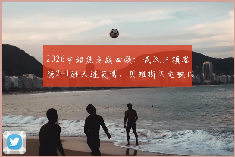 2026中超焦点战回顾:武汉三镇客场2-1胜大连英博,贝维斯闪电破门,卡迪斯传射关键
