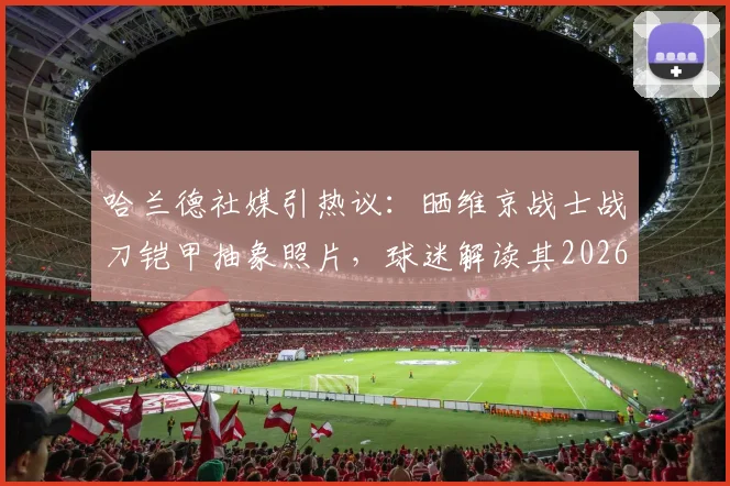 哈兰德社媒引热议:晒维京战士战刀铠甲抽象照片,球迷解读其2026赛季精神状态与备战隐喻