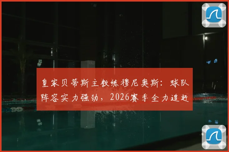 皇家贝蒂斯主教练穆尼奥斯:球队阵容实力强劲,2026赛季全力追赶西甲前列球队差距