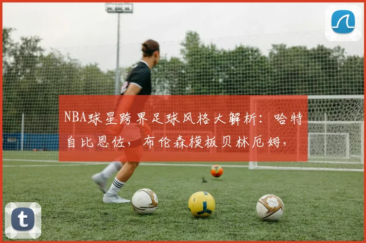 NBA球星跨界足球风格大解析：哈特自比恩佐，布伦森模板贝林厄姆，哪些球员打法相通？