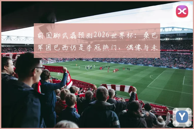 前国脚武磊预测2026世界杯：桑巴军团巴西仍是夺冠热门，偶像与未来展望深度剖析