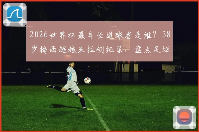 2026世界杯最年长进球者是谁？38岁梅西超越米拉创纪录，盘点足坛老将传奇