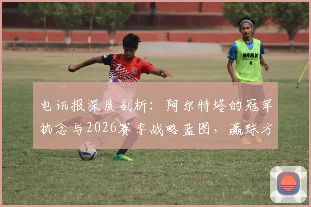 电讯报深度剖析：阿尔特塔的冠军执念与2026赛季战略蓝图，赢球方式对他真的不重要吗？