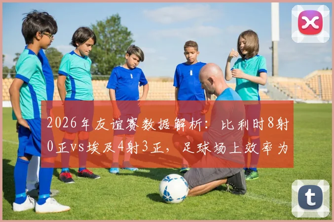 2026年友谊赛数据解析:比利时8射0正vs埃及4射3正,足球场上效率为王的核心教训