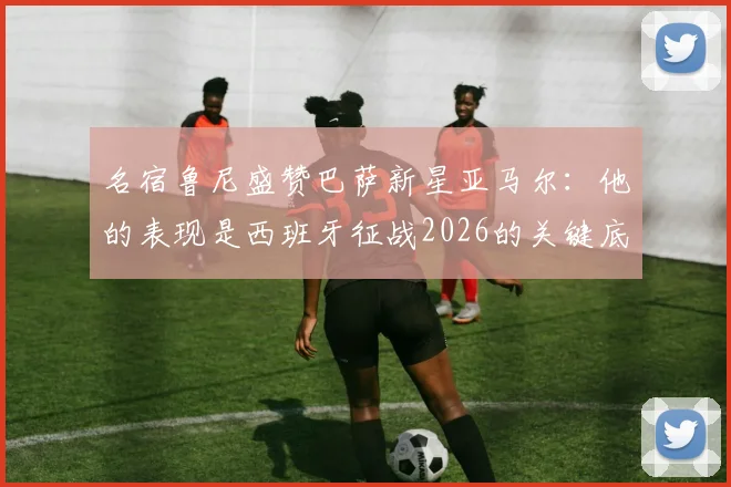 名宿鲁尼盛赞巴萨新星亚马尔：他的表现是西班牙征战2026的关键底气，技术特点获多方对比