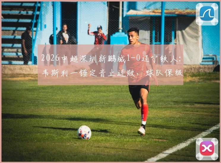 2026中超深圳新鹏城1-0辽宁铁人：韦斯利一锤定音止连败，球队保级关键三分全解析