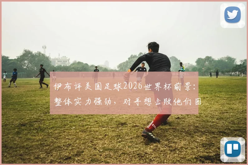 伊布评美国足球2026世界杯前景:整体实力强劲,对手想击败他们困难重重