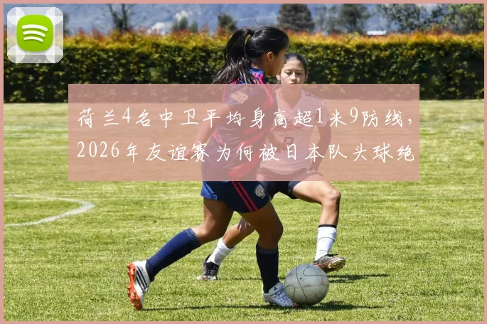 荷兰4名中卫平均身高超1米9防线，2026年友谊赛为何被日本队头球绝平？战术分析解读