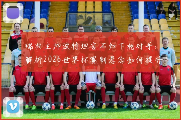 瑞典主帅波特坦言不知下轮对手，解析2026世界杯赛制悬念如何提升观赛乐趣