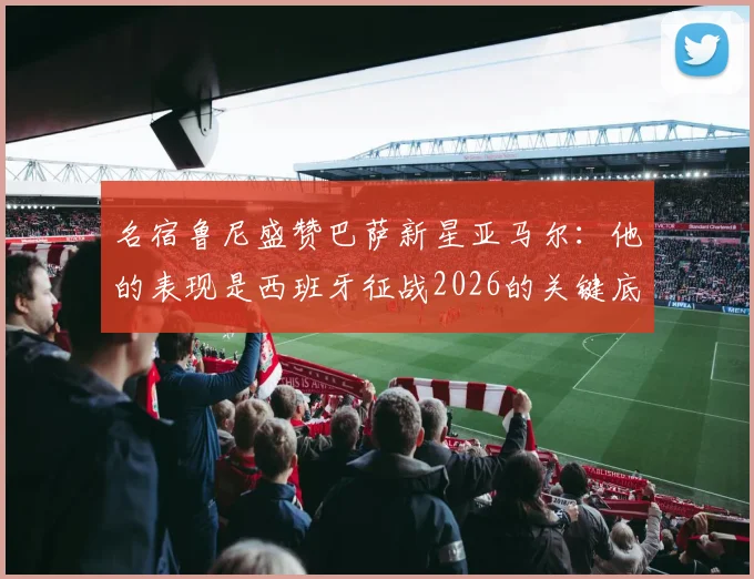名宿鲁尼盛赞巴萨新星亚马尔:他的表现是西班牙征战2026的关键底气,技术特点获多方对比