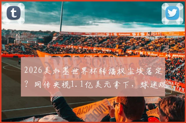 2026美加墨世界杯转播权尘埃落定?网传央视1.1亿美元拿下,球迷观赛指南前瞻