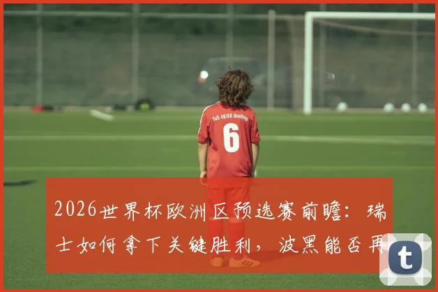 2026世界杯欧洲区预选赛前瞻:瑞士如何拿下关键胜利,波黑能否再演强队杀手好戏