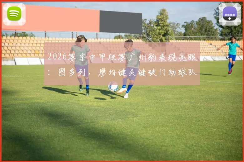 2026赛季中甲联赛广州豹表现亮眼:图多列、廖均健关键破门助球队2-1战胜长春亚泰,积分榜形势如何?