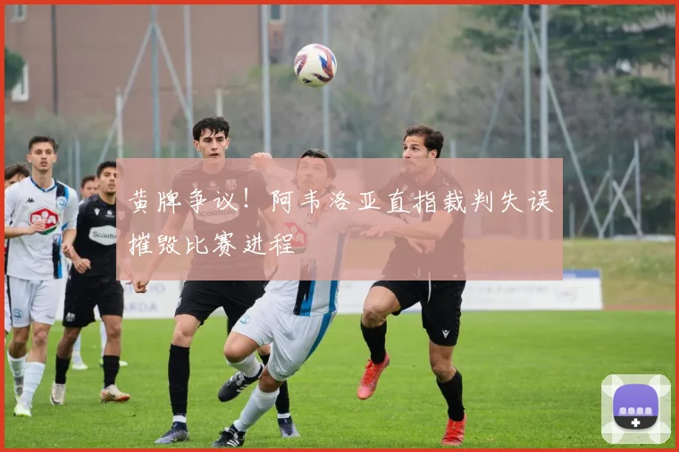 黄牌争议!阿韦洛亚直指裁判失误摧毁比赛进程