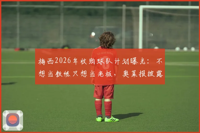 梅西2026年收购球队计划曝光:不想当教练只想当老板,奥莱报披露背后真实原因与最新进展