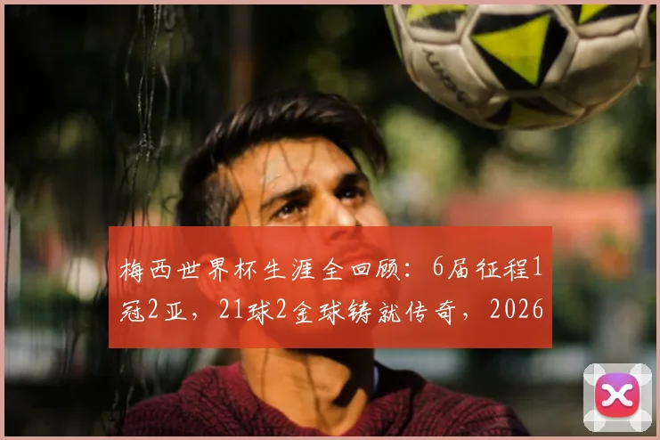 梅西世界杯生涯全回顾：6届征程1冠2亚，21球2金球铸就传奇，2026年能否续写？