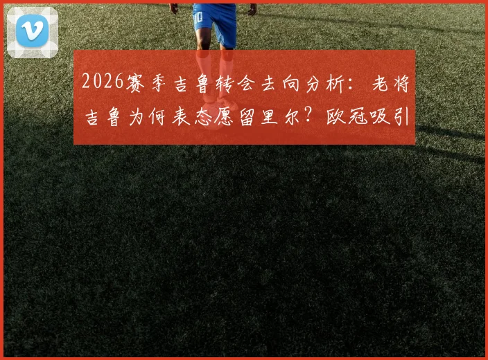 2026赛季吉鲁转会去向分析：老将吉鲁为何表态愿留里尔？欧冠吸引力是关键