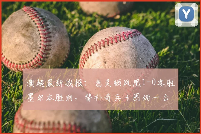 澳超最新战报:惠灵顿凤凰1-0客胜墨尔本胜利,替补奇兵卡图姆一击制胜,2026赛季争冠格局再生变数
