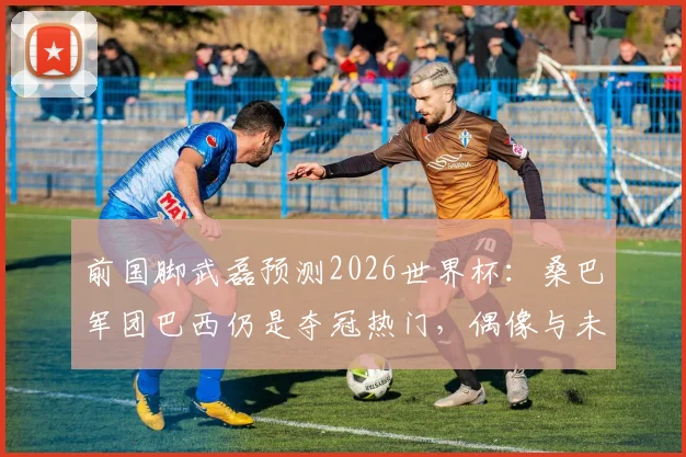 前国脚武磊预测2026世界杯:桑巴军团巴西仍是夺冠热门,偶像与未来展望深度剖析
