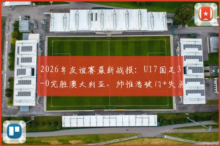 2026年友谊赛最新战报：U17国足3-0完胜澳大利亚，帅惟浩破门+失点，年轻小将展现实力