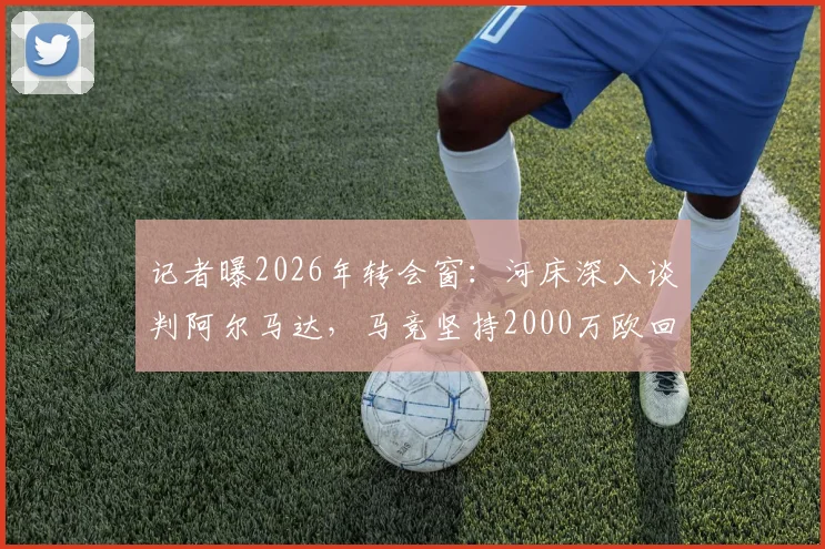 记者曝2026年转会窗:河床深入谈判阿尔马达,马竞坚持2000万欧回收价,交易成败看三点