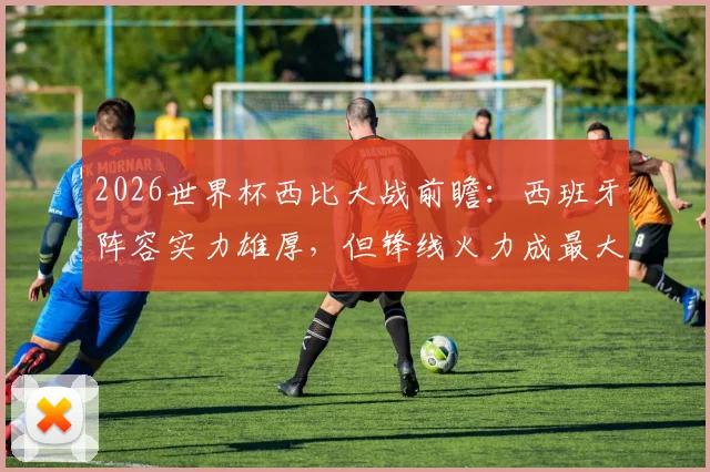 2026世界杯西比大战前瞻：西班牙阵容实力雄厚，但锋线火力成最大疑问，专家深度对比巴西