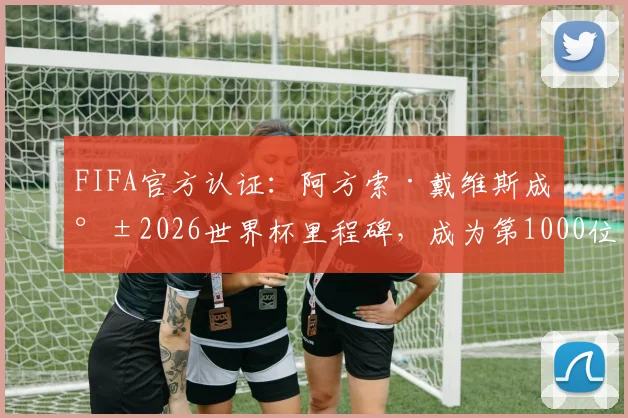 FIFA官方认证:阿方索·戴维斯成就2026世界杯里程碑,成为第1000位登场球员