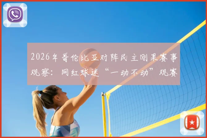 2026年哥伦比亚对阵民主刚果赛事观察:网红球迷“一动不动”观赛引热议,深度剖析中立球迷观赛文化