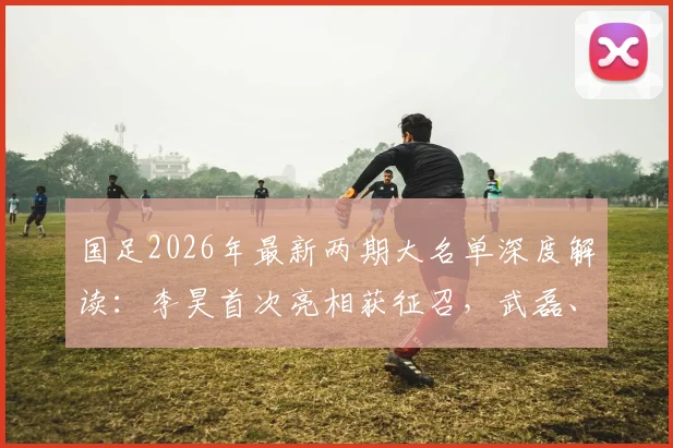 国足2026年最新两期大名单深度解读:李昊首次亮相获征召,武磊、戴伟浚强势回归阵容分析