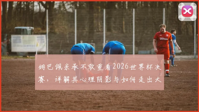 姆巴佩亲承不敢重看2026世界杯决赛，详解其心理阴影与如何走出大赛失利