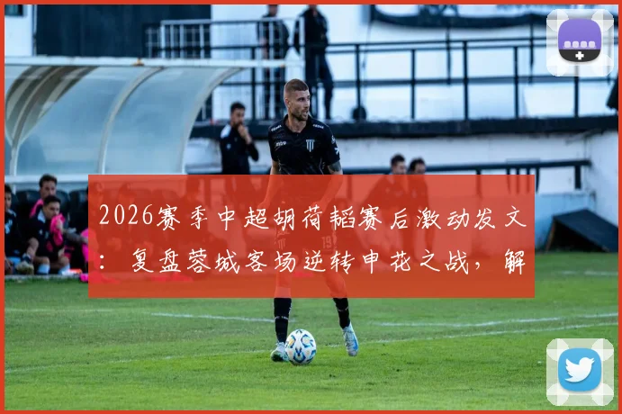 2026赛季中超胡荷韬赛后激动发文:复盘蓉城客场逆转申花之战,解读永不放弃的球队精神