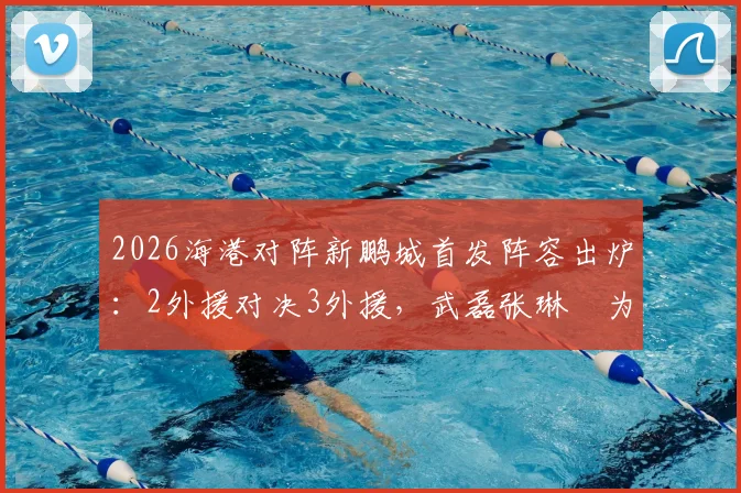 2026海港对阵新鹏城首发阵容出炉:2外援对决3外援,武磊张琳芃为何替补?深度解析周定洋魏震首发关键作用