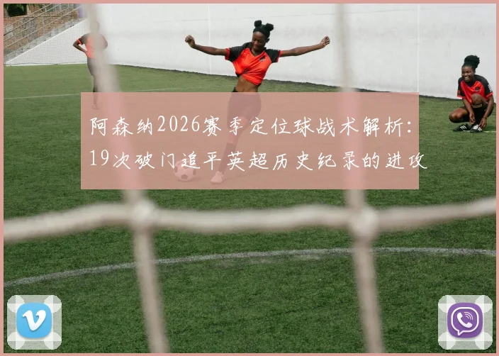 阿森纳2026赛季定位球战术解析：19次破门追平英超历史纪录的进攻密码与争议
