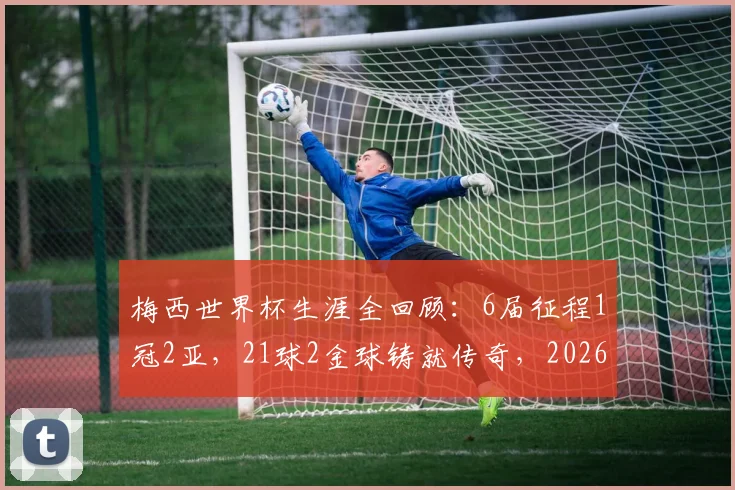 梅西世界杯生涯全回顾:6届征程1冠2亚,21球2金球铸就传奇,2026年能否续写?