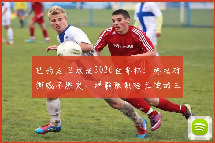 巴西后卫放话2026世界杯:终结对挪威不胜史,详解限制哈兰德的三种防守方案
