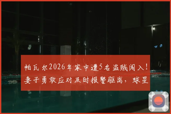 帕瓦尔2026年家中遭5名盗贼闯入!妻子勇敢应对及时报警驱离,球星家庭安全事件深度追踪