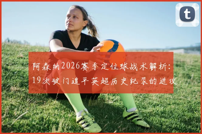 阿森纳2026赛季定位球战术解析：19次破门追平英超历史纪录的进攻密码与争议